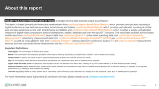 © comScore, Inc. Proprietary. 2
About this report
The 2017 U.S. Cross-Platform Future in Focus leverages several data sources unique to comScore:
The report is based primarily on behavioral measurement from comScore Media Metrix® Multi-Platform, which provides unduplicated reporting of
digital audiences across desktop computers, smartphones and tablets; comScore Mobile Metrix®, which provides unduplicated reporting of mobile
web and app audiences across both smartphones and tablets; and comScore Video Metrix® Multi-Platform, which provides a single, unduplicated
measure of digital video consumption across smartphones, tablets, desktops and over-the-top (OTT) devices. The report also includes survey-based
mobile data from comScore MobiLens®, search data from comScore qSearch™, online retail spending data from comScore e-Commerce
Measurement™, advertising measurement data from comScore validated Campaign Essentials™ (vCE®) and comScore Brand Survey Lift™
(BSL™), as well as cross-platform data from comScore Xmedia™, viewing data from comScore’s suite of TV and video-on-demand measurement
services and new connected home measurement via the comScore Total Home Panel™.
Important Definitions:
Total Digital: The combination of desktop and mobile.
Mobile: The combination of smartphone and tablet. When data is referring specifically to smartphones or tablets, it will be labeled accordingly.
Unique visitor: A person who visits an app or digital media property at least once over the course of a month.
Pay-TV: Subscription-based television services that are delivered via a traditional cable, telco or satellite service operator.
Digital Video Recorder (DVR): An electronic device used to record live television and watch later. Viewing via a DVR is often referred to as time-shifted recorded viewing.
Video-on-Demand (VOD): Refers to video content that is made available via the traditional cable, telco or satellite service operators for on-demand viewing, as opposed to the regularly
scheduled live TV viewing or time-shifted DVR viewing.
Over-the-Top (OTT): Refers to video content that is transmitted via the internet to one’s television set, instead of via the traditional cable, telco or satellite service operators.
For more information about subscribing to comScore services, please contact us at comscore.com/learnmore.
 