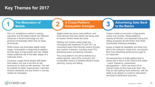 © comScore, Inc. Proprietary. 72
Key Themes for 2017
1 The Maturation of
Mobile 2 A Cross-Platform
Ecosystem Emerges
Today’s media environment is fragmented,
messy and complex. Siloed platforms,
varying ad formats, and disparate buying and
selling processes all add friction that inhibit
coordinated marketing strategies.
Issues of digital ad viewability and fraud only
add to the confusion, erode trust, and distract
from how advertising performance ought to
be measured.
Ad measurement is finally getting back to
basics with a return to the metrics that matter
– reach, frequency, impressions,
demographics – which are every bit as
relevant today as they have ever been. But
they are also getting more advanced, with the
ability to go deeper on audience descriptors
and tying to behavioral outcomes.
3 Advertising Gets Back
to the Basics
The U.S. smartphone market is nearing
saturation and the tablet market has flattened.
Advances in device technology are now
growing incrementally rather than by leaps
and bounds.
While mobile now dominates digital media
usage, consumption is beginning to stabilize
and the days of huge growth are over. Digital
media audiences are in the latter stages of a
multi-year boom.
Consumer usage trends always shift faster
than dollars, but now is the time for the
economics to catch-up with behavior. This will
be enabled by better measurement, improved
industry standards and less friction in running
mobile ad campaigns.
Digital media has gone cross-platform, and
more devices than ever before are being used
to access content inside the home.
Desktop and mobile media usage are
converging with traditional TV and OTT, as
consumers watch their favorite content through
any number of devices, including smart TVs,
streaming boxes and gaming consoles.
The cross-platform era will be defined by a
media-agnostic view of the consumer and
comparable metrics to facilitate efficient media
planning, buying and selling.
 