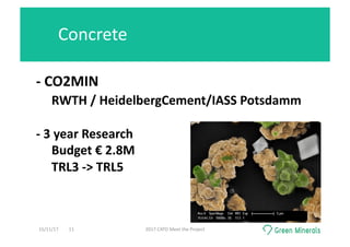-	CO2MIN	
	RWTH	/	HeidelbergCement/IASS	Potsdamm	
-	3	year	Research	
Budget	€	2.8M	
TRL3	->	TRL5	
Concrete	
15/11/17	 2017	CATO	Meet	the	Project	11	
 