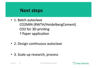 Next	steps	
•  1.	Batch	autoclave	
	 	CO2MIN	(RWTH/HeidelbergCement)	
	 	CO2	for	3D	prin<ng	
	 	?	Paper	applica<on	
	 	 		
•  2.	Design	con<nuous	autoclave	
•  3.	Scale	up	research,	process	
15/11/17	 2017	CATO	Meet	the	Project	16	
 