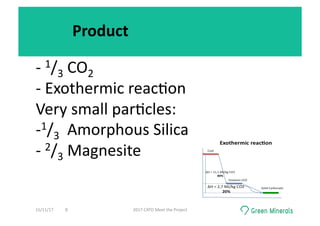 Product	
-	1/3	CO2	
-	Exothermic	reac<on	
Very	small	par<cles:	
- 1/3		Amorphous	Silica	
-	2/3	Magnesite	
15/11/17	 2017	CATO	Meet	the	Project	8	
 