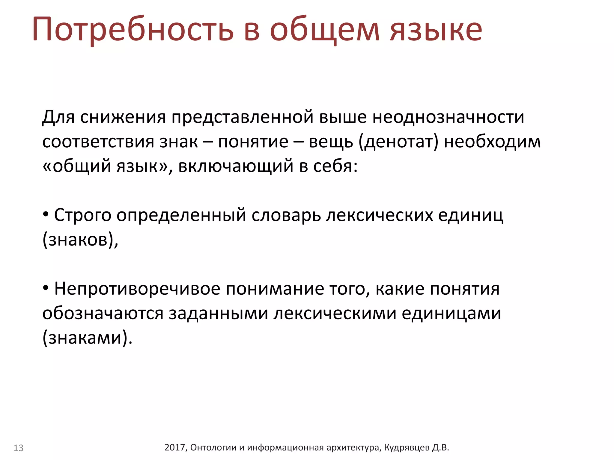 2017, Онтологии и информационная архитектура, Кудрявцев Д.В.
Потребность в общем языке
13
Для снижения представленной выше неоднозначности
соответствия знак – понятие – вещь (денотат) необходим
«общий язык», включающий в себя:
• Строго определенный словарь лексических единиц
(знаков),
• Непротиворечивое понимание того, какие понятия
обозначаются заданными лексическими единицами
(знаками).
 