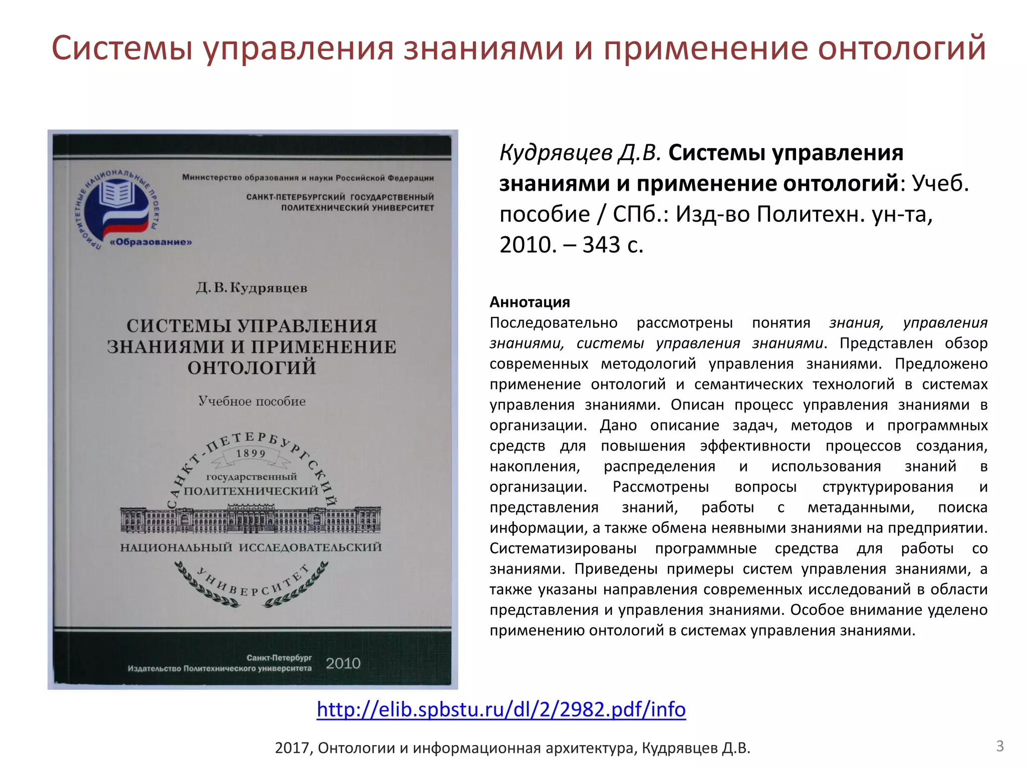 2017, Онтологии и информационная архитектура, Кудрявцев Д.В.
Системы управления знаниями и применение онтологий
3
Кудрявцев Д.В. Системы управления
знаниями и применение онтологий: Учеб.
пособие / СПб.: Изд-во Политехн. ун-та,
2010. – 343 с.
Аннотация
Последовательно рассмотрены понятия знания, управления
знаниями, системы управления знаниями. Представлен обзор
современных методологий управления знаниями. Предложено
применение онтологий и семантических технологий в системах
управления знаниями. Описан процесс управления знаниями в
организации. Дано описание задач, методов и программных
средств для повышения эффективности процессов создания,
накопления, распределения и использования знаний в
организации. Рассмотрены вопросы структурирования и
представления знаний, работы с метаданными, поиска
информации, а также обмена неявными знаниями на предприятии.
Систематизированы программные средства для работы со
знаниями. Приведены примеры систем управления знаниями, а
также указаны направления современных исследований в области
представления и управления знаниями. Особое внимание уделено
применению онтологий в системах управления знаниями.
http://elib.spbstu.ru/dl/2/2982.pdf/info
 