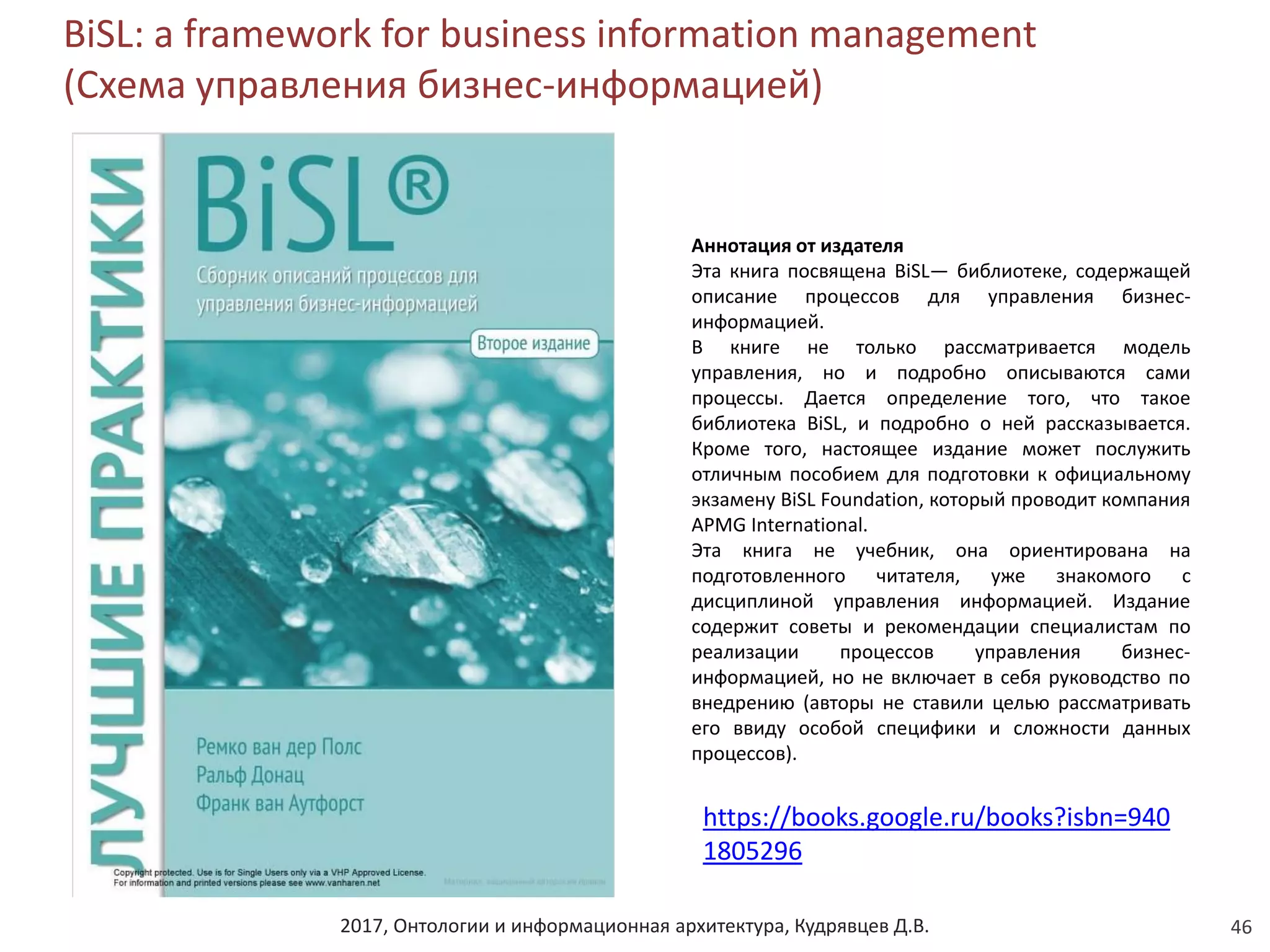 2017, Онтологии и информационная архитектура, Кудрявцев Д.В.
BiSL: a framework for business information management
(Схема управления бизнес-информацией)
46
Аннотация от издателя
Эта книга посвящена ВiSL— библиотеке, содержащей
описание процессов для управления бизнес-
информацией.
В книге не только рассматривается модель
управления, но и подробно описываются сами
процессы. Дается определение того, что такое
библиотека ВiSL, и подробно о ней рассказывается.
Кроме того, настоящее издание может послужить
отличным пособием для подготовки к официальному
экзамену ВiSL Foundation, который проводит компания
APMG International.
Эта книга не учебник, она ориентирована на
подготовленного читателя, уже знакомого с
дисциплиной управления информацией. Издание
содержит советы и рекомендации специалистам по
реализации процессов управления бизнес-
информацией, но не включает в себя руководство по
внедрению (авторы не ставили целью рассматривать
его ввиду особой специфики и сложности данных
процессов).
https://books.google.ru/books?isbn=940
1805296
 