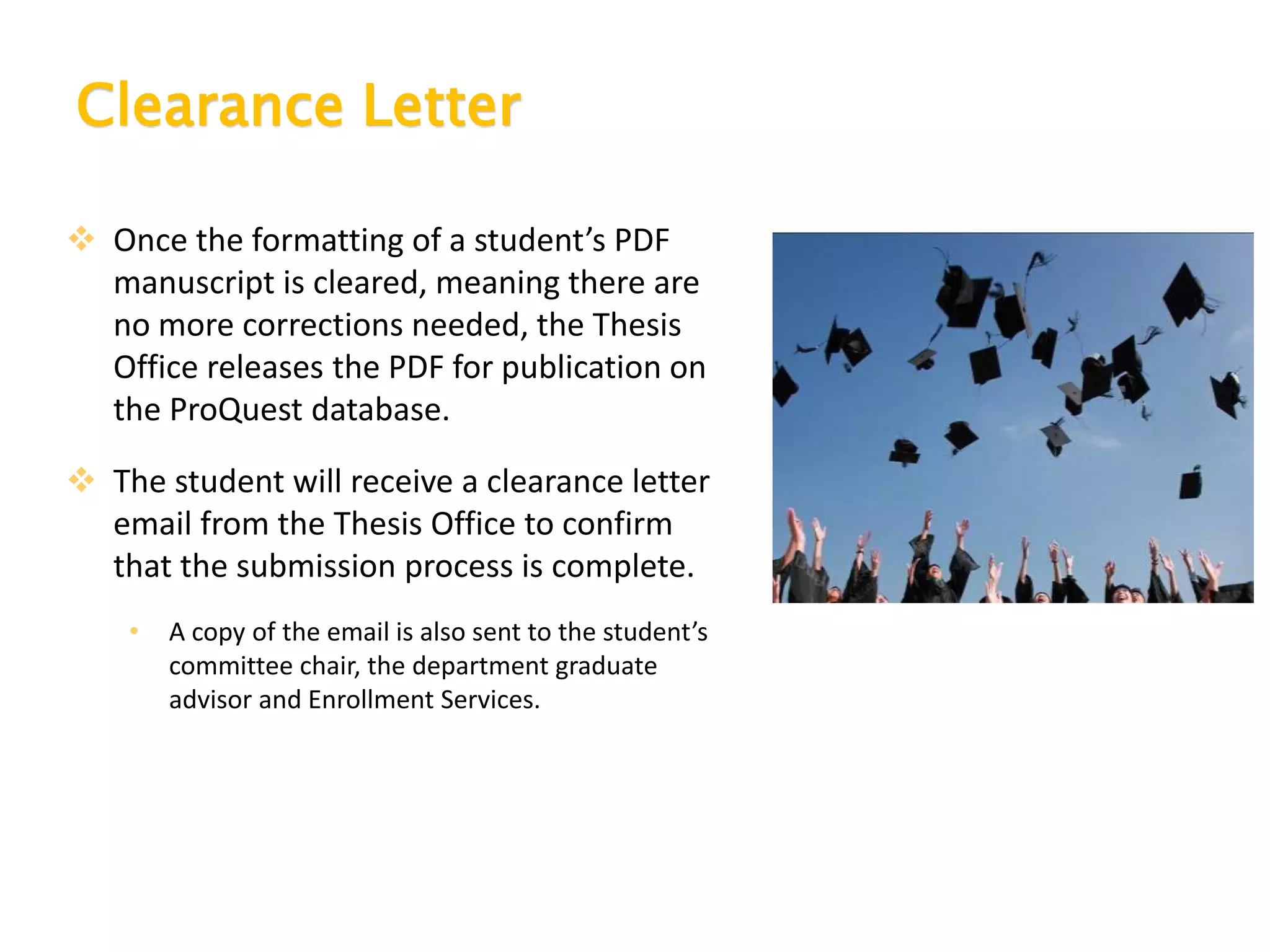 Clearance Letter
 Once the formatting of a student’s PDF
manuscript is cleared, meaning there are
no more corrections needed, the Thesis
Office releases the PDF for publication on
the ProQuest database.
 The student will receive a clearance letter
email from the Thesis Office to confirm
that the submission process is complete.
• A copy of the email is also sent to the student’s
committee chair, the department graduate
advisor and Enrollment Services.
 