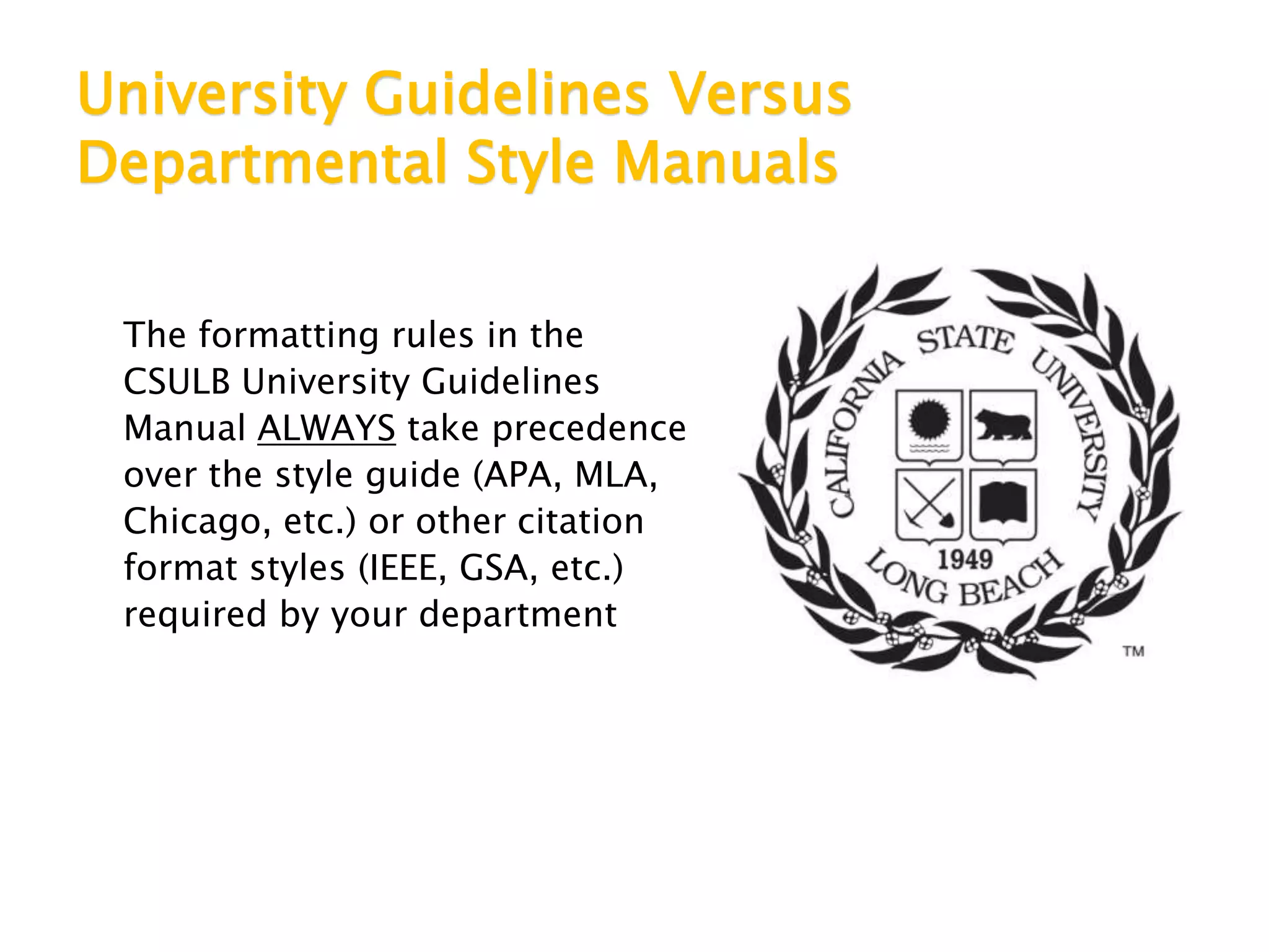 University Guidelines Versus
Departmental Style Manuals
The formatting rules in the
CSULB University Guidelines
Manual ALWAYS take precedence
over the style guide (APA, MLA,
Chicago, etc.) or other citation
format styles (IEEE, GSA, etc.)
required by your department
 