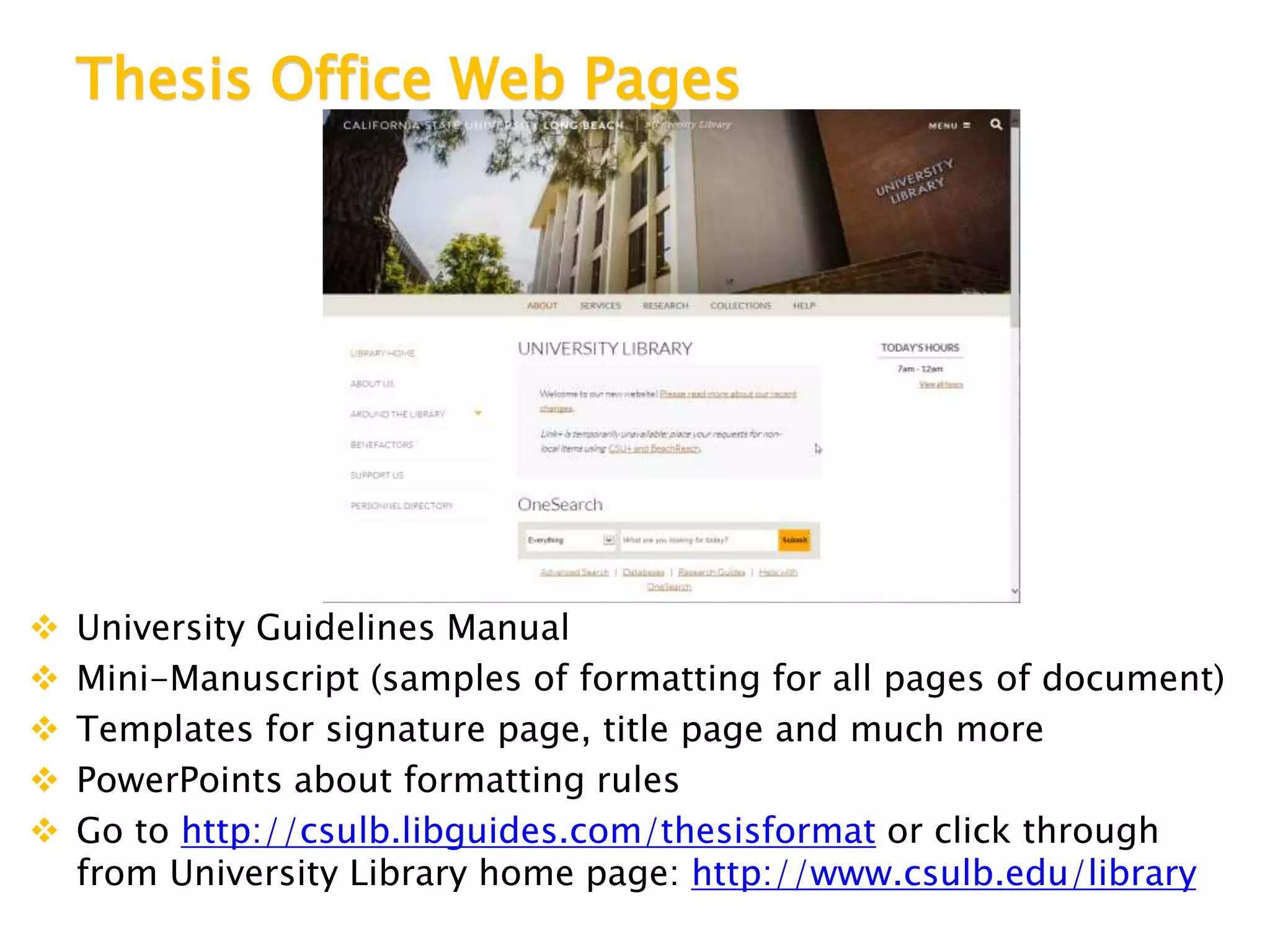 Thesis Office Web Pages
 University Guidelines Manual
 Mini-Manuscript (samples of formatting for all pages of document)
 Templates for signature page, title page and much more
 PowerPoints about formatting rules
 Go to http://csulb.libguides.com/thesisformat or click through
from University Library home page: http://www.csulb.edu/library
 