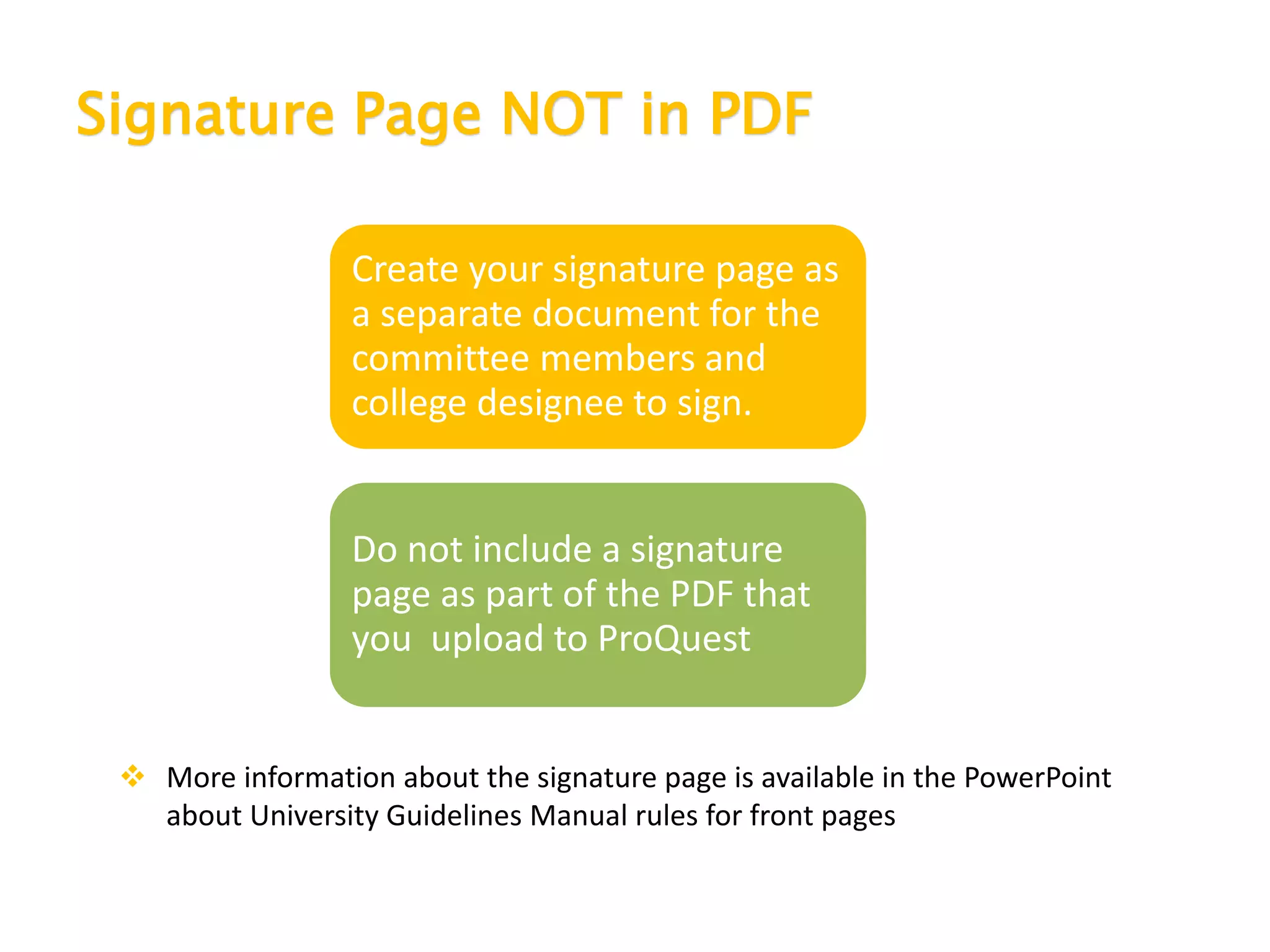 Signature Page NOT in PDF
Create your signature page as
a separate document for the
committee members and
college designee to sign.
Do not include a signature
page as part of the PDF that
you upload to ProQuest
 More information about the signature page is available in the PowerPoint
about University Guidelines Manual rules for front pages
 