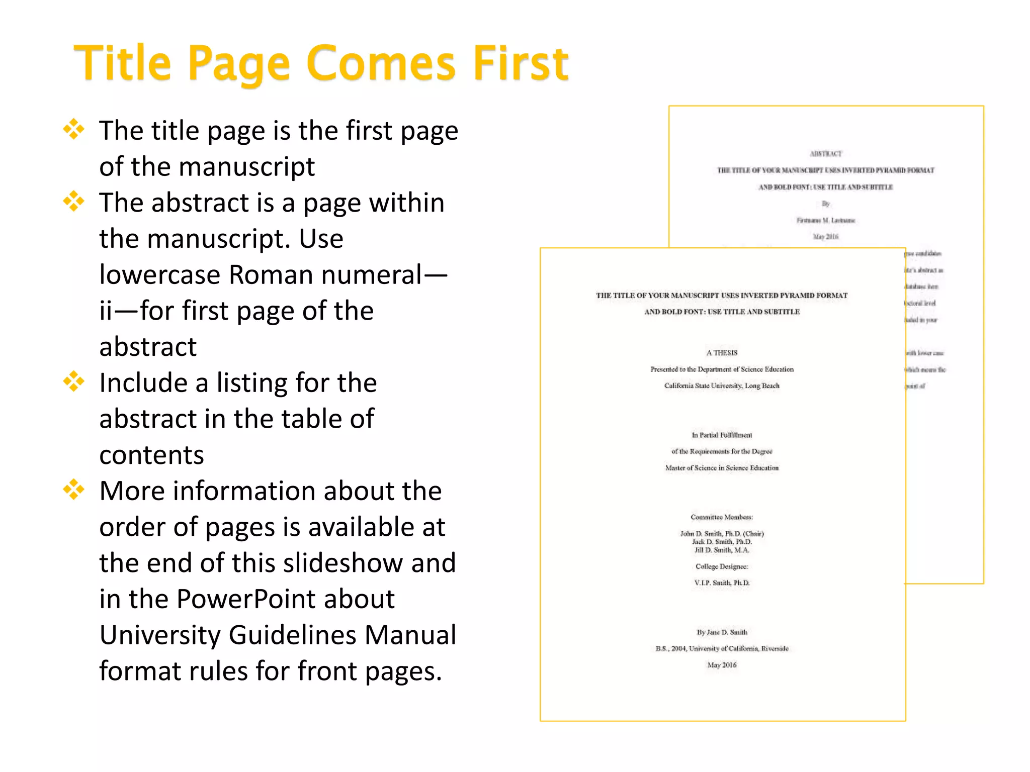 Title Page Comes First
 The title page is the first page
of the manuscript
 The abstract is a page within
the manuscript. Use
lowercase Roman numeral—
ii—for first page of the
abstract
 Include a listing for the
abstract in the table of
contents
 More information about the
order of pages is available at
the end of this slideshow and
in the PowerPoint about
University Guidelines Manual
format rules for front pages.
 