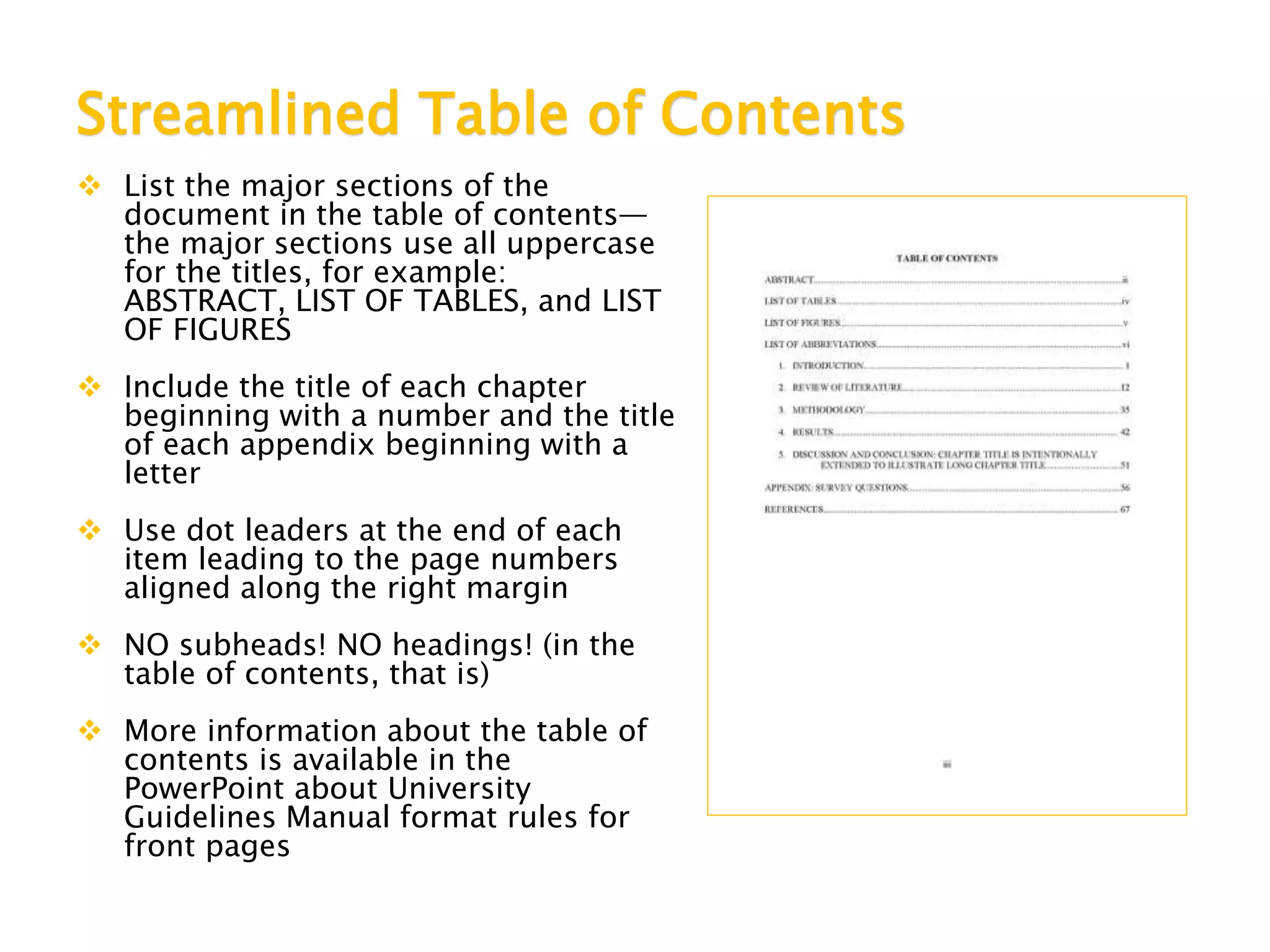Streamlined Table of Contents
 List the major sections of the
document in the table of contents—
the major sections use all uppercase
for the titles, for example:
ABSTRACT, LIST OF TABLES, and LIST
OF FIGURES
 Include the title of each chapter
beginning with a number and the title
of each appendix beginning with a
letter
 Use dot leaders at the end of each
item leading to the page numbers
aligned along the right margin
 NO subheads! NO headings! (in the
table of contents, that is)
 More information about the table of
contents is available in the
PowerPoint about University
Guidelines Manual format rules for
front pages
 