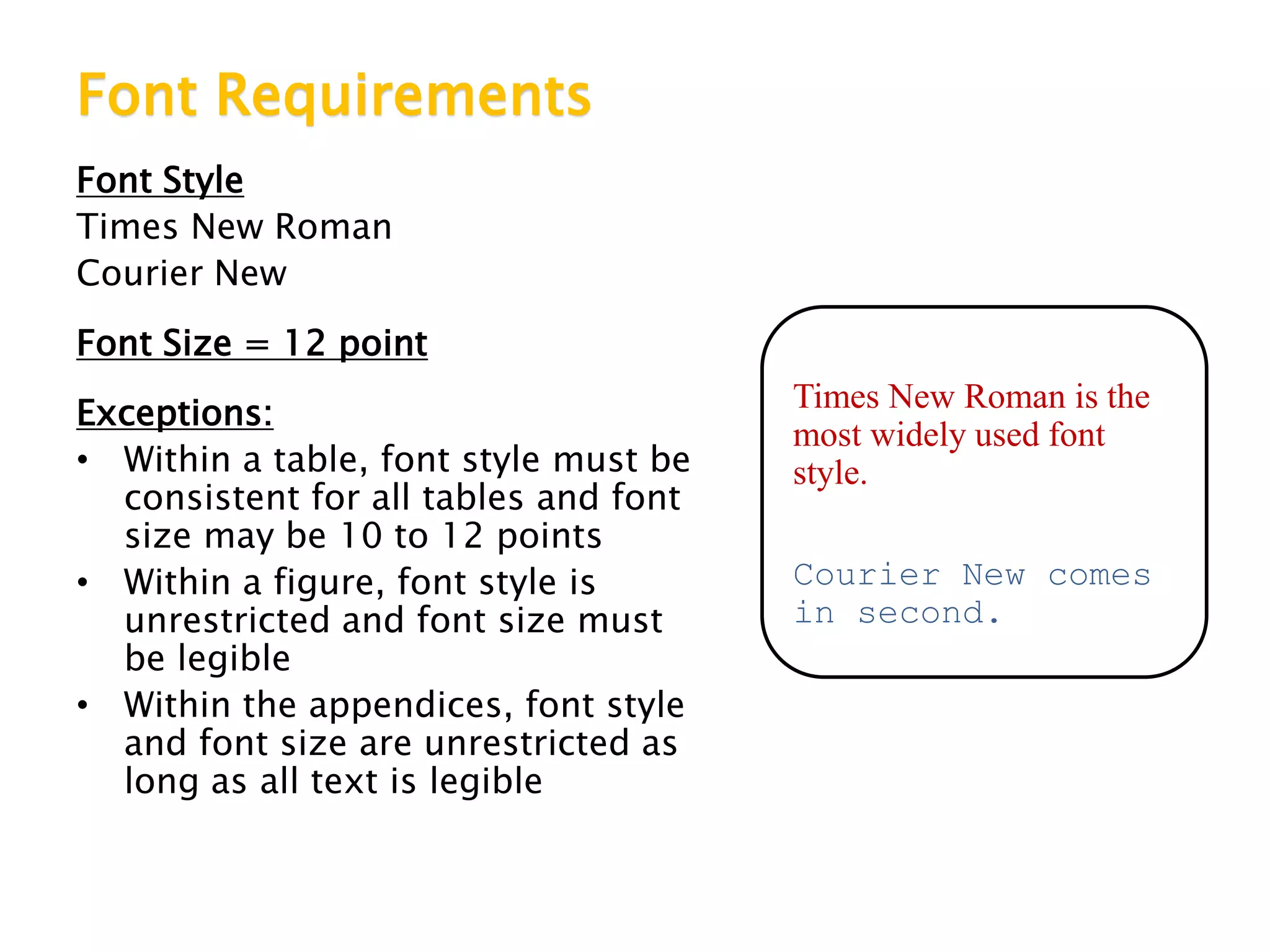 Font Requirements
Font Style
Times New Roman
Courier New
Font Size = 12 point
Exceptions:
• Within a table, font style must be
consistent for all tables and font
size may be 10 to 12 points
• Within a figure, font style is
unrestricted and font size must
be legible
• Within the appendices, font style
and font size are unrestricted as
long as all text is legible
Times New Roman is the
most widely used font
style.
Courier New comes
in second.
 