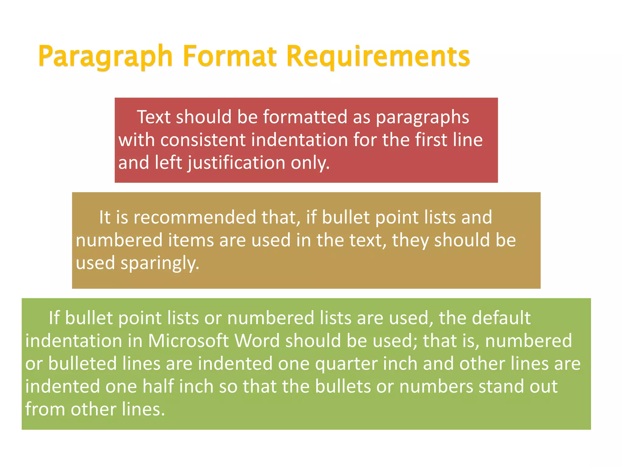 Paragraph Format Requirements
Text should be formatted as paragraphs
with consistent indentation for the first line
and left justification only.
It is recommended that, if bullet point lists and
numbered items are used in the text, they should be
used sparingly.
If bullet point lists or numbered lists are used, the default
indentation in Microsoft Word should be used; that is, numbered
or bulleted lines are indented one quarter inch and other lines are
indented one half inch so that the bullets or numbers stand out
from other lines.
 