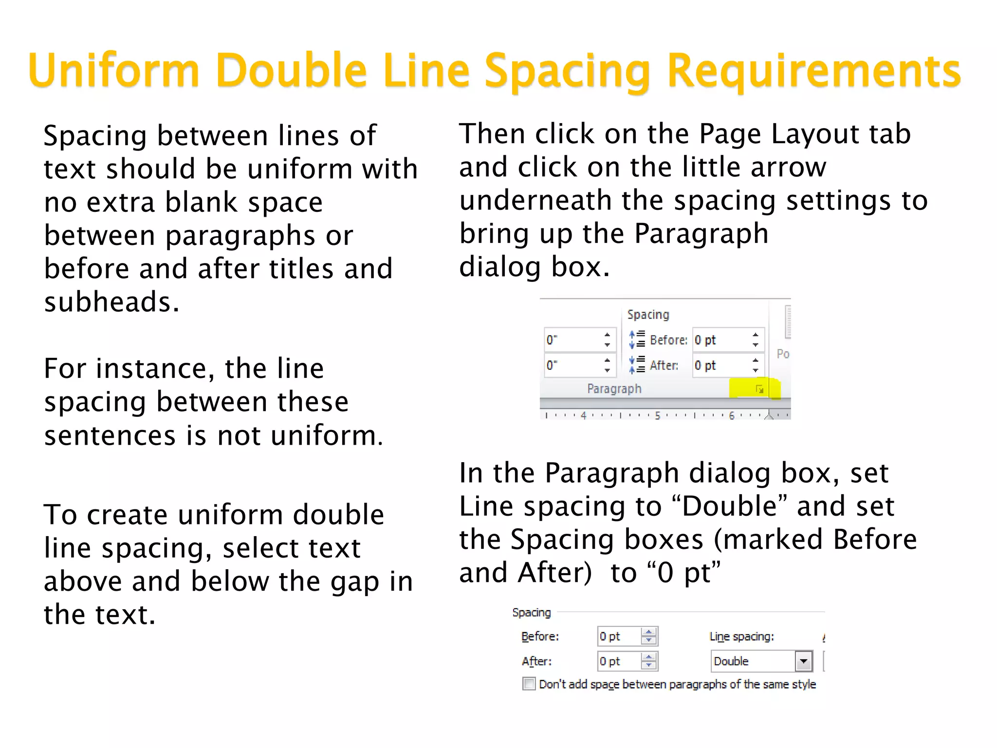 Uniform Double Line Spacing Requirements
Spacing between lines of
text should be uniform with
no extra blank space
between paragraphs or
before and after titles and
subheads.
For instance, the line
spacing between these
sentences is not uniform.
To create uniform double
line spacing, select text
above and below the gap in
the text.
Then click on the Page Layout tab
and click on the little arrow
underneath the spacing settings to
bring up the Paragraph
dialog box.
In the Paragraph dialog box, set
Line spacing to “Double” and set
the Spacing boxes (marked Before
and After) to “0 pt”
 
