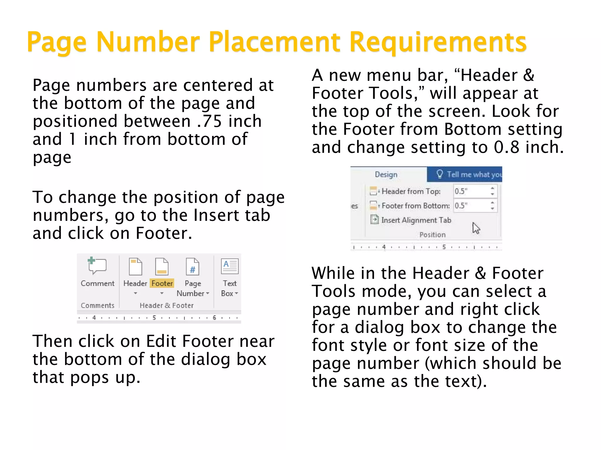 Page Number Placement Requirements
Page numbers are centered at
the bottom of the page and
positioned between .75 inch
and 1 inch from bottom of
page
To change the position of page
numbers, go to the Insert tab
and click on Footer.
Then click on Edit Footer near
the bottom of the dialog box
that pops up.
A new menu bar, “Header &
Footer Tools,” will appear at
the top of the screen. Look for
the Footer from Bottom setting
and change setting to 0.8 inch.
While in the Header & Footer
Tools mode, you can select a
page number and right click
for a dialog box to change the
font style or font size of the
page number (which should be
the same as the text).
 