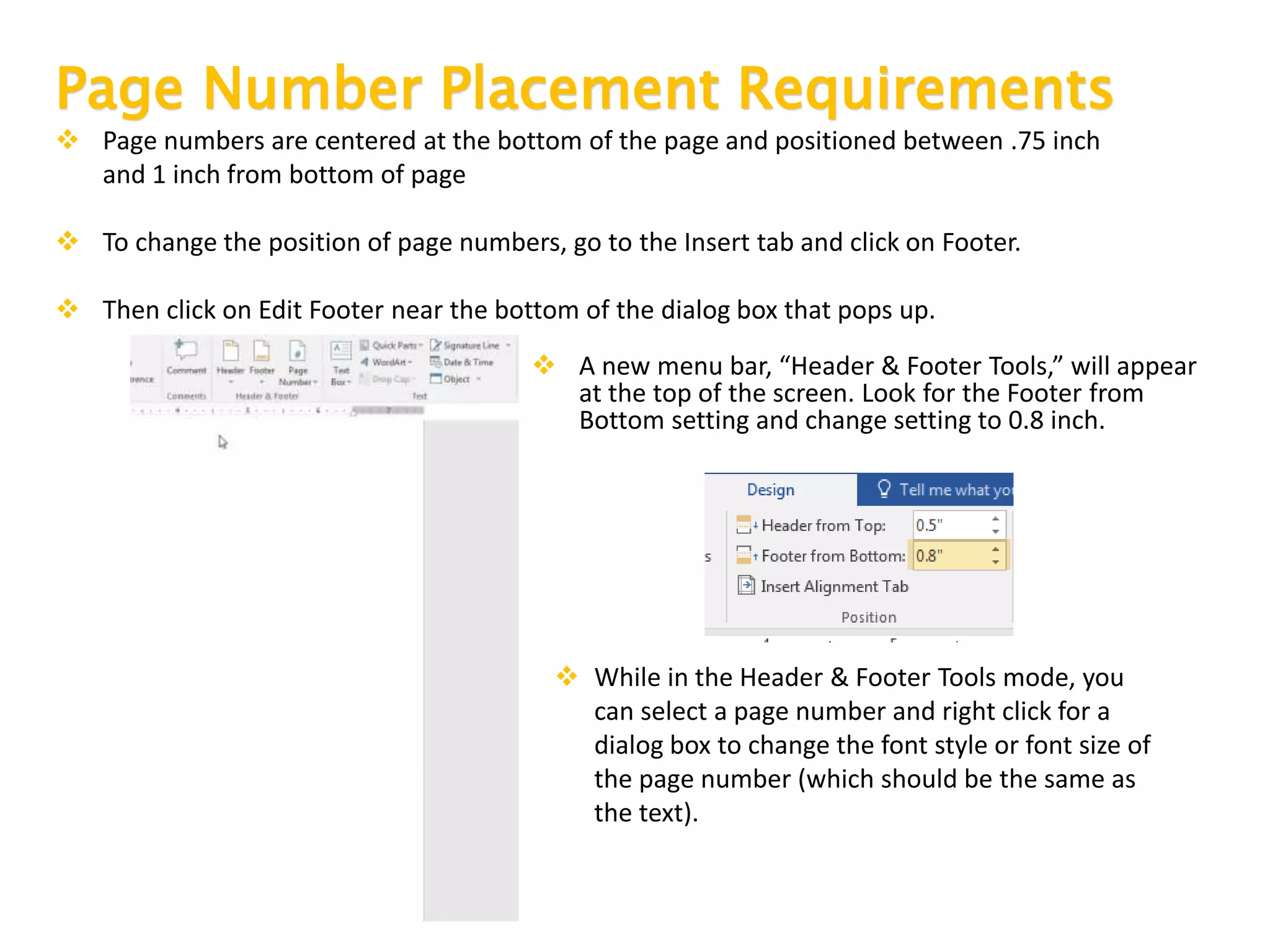 Page Number Placement Requirements
 Page numbers are centered at the bottom of the page and positioned between .75 inch
and 1 inch from bottom of page
 To change the position of page numbers, go to the Insert tab and click on Footer.
 Then click on Edit Footer near the bottom of the dialog box that pops up.
 A new menu bar, “Header & Footer Tools,” will appear
at the top of the screen. Look for the Footer from
Bottom setting and change setting to 0.8 inch.
 While in the Header & Footer Tools mode, you
can select a page number and right click for a
dialog box to change the font style or font size of
the page number (which should be the same as
the text).
 