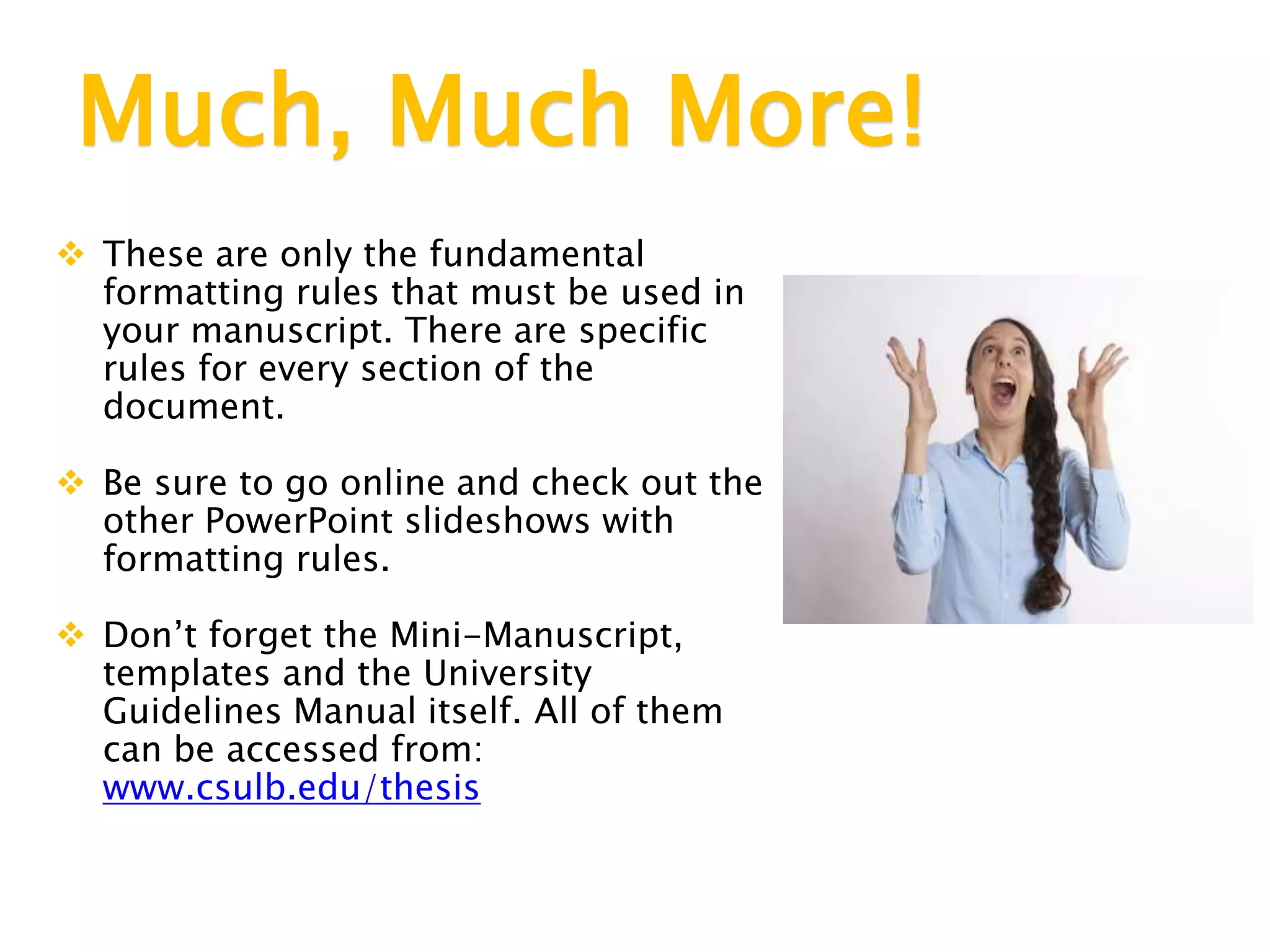 Much, Much More!
 These are only the fundamental
formatting rules that must be used in
your manuscript. There are specific
rules for every section of the
document.
 Be sure to go online and check out the
other PowerPoint slideshows with
formatting rules.
 Don’t forget the Mini-Manuscript,
templates and the University
Guidelines Manual itself. All of them
can be accessed from:
www.csulb.edu/thesis
 