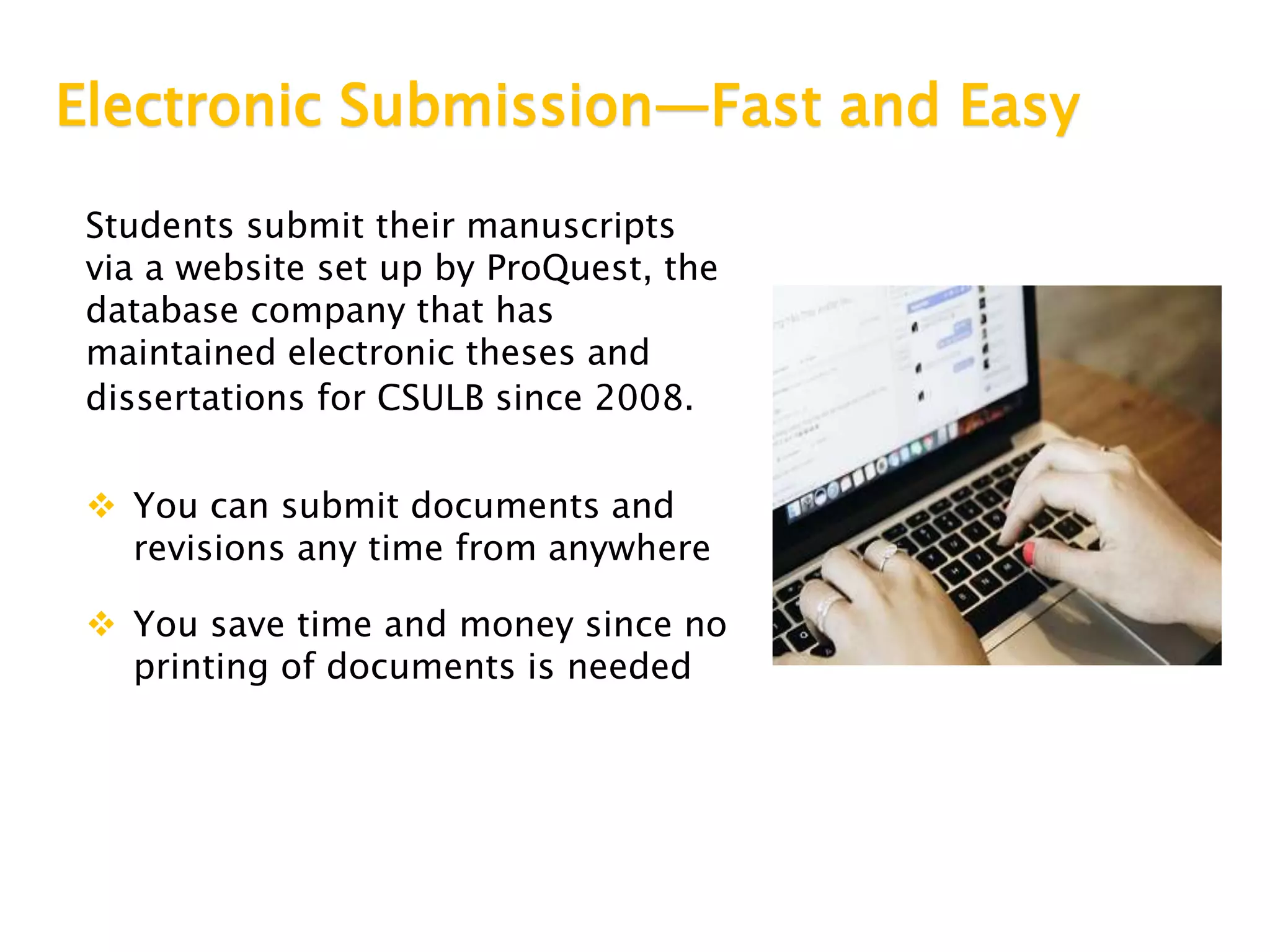 Electronic Submission—Fast and Easy
Students submit their manuscripts
via a website set up by ProQuest, the
database company that has
maintained electronic theses and
dissertations for CSULB since 2008.
 You can submit documents and
revisions any time from anywhere
 You save time and money since no
printing of documents is needed
 