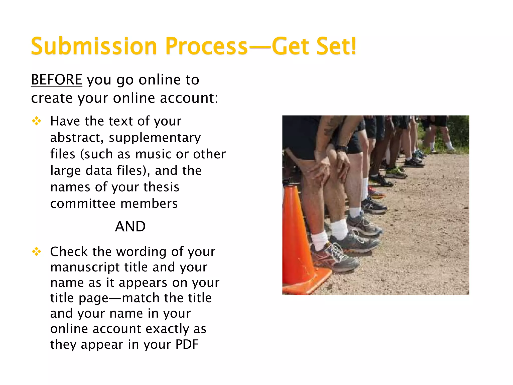 Submission Process—Get Set!
BEFORE you go online to
create your online account:
 Have the text of your
abstract, supplementary
files (such as music or other
large data files), and the
names of your thesis
committee members
AND
 Check the wording of your
manuscript title and your
name as it appears on your
title page—match the title
and your name in your
online account exactly as
they appear in your PDF
 