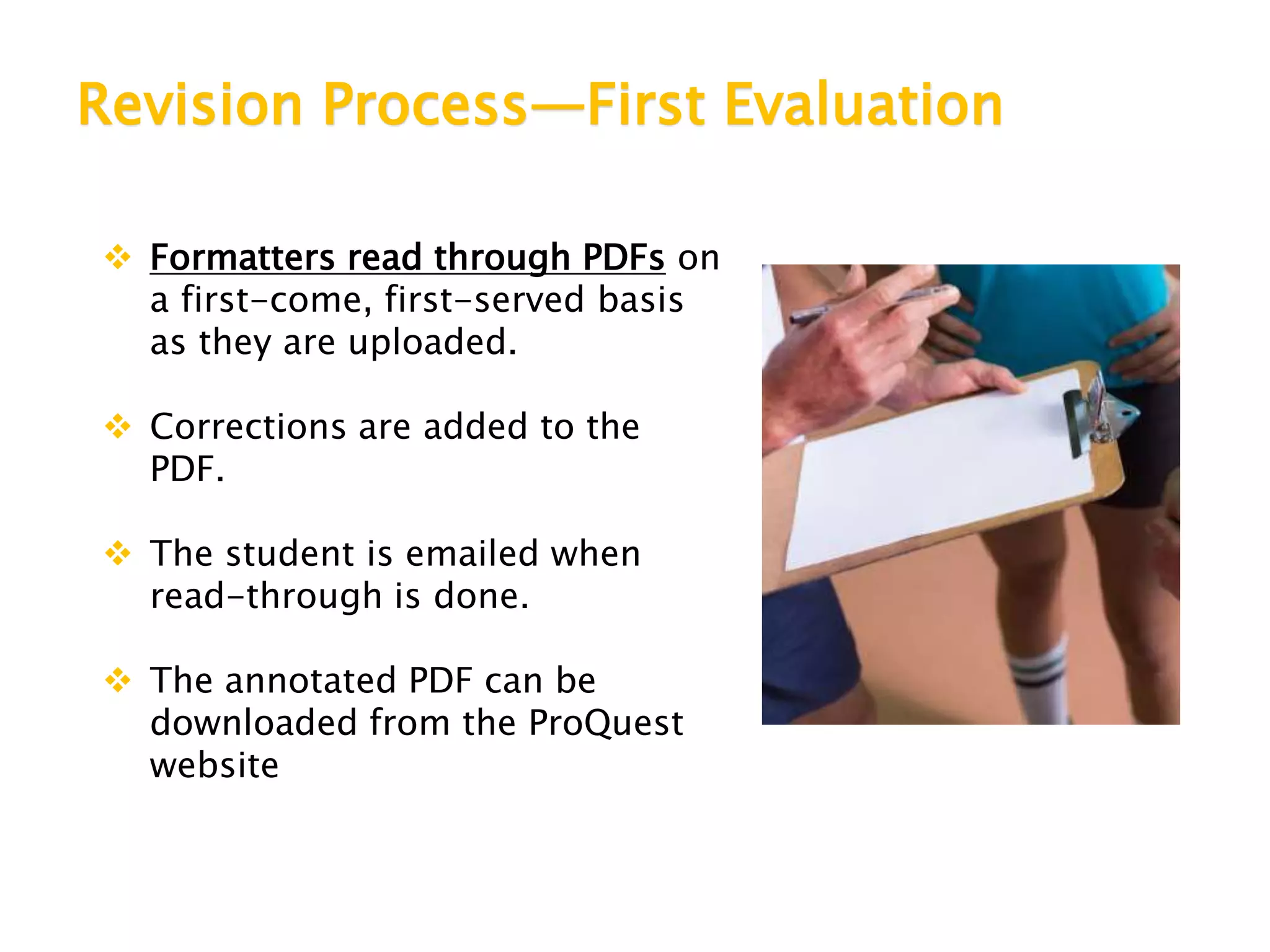 Revision Process—First Evaluation
 Formatters read through PDFs on
a first-come, first-served basis
as they are uploaded.
 Corrections are added to the
PDF.
 The student is emailed when
read-through is done.
 The annotated PDF can be
downloaded from the ProQuest
website
 