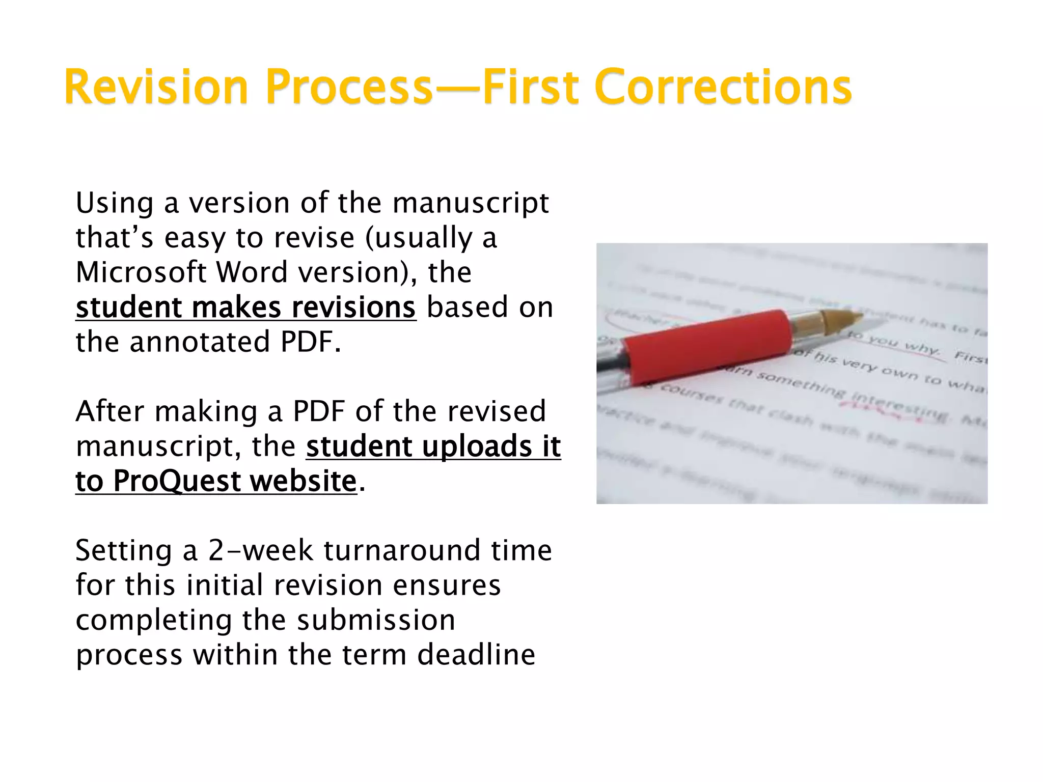 Revision Process—First Corrections
Using a version of the manuscript
that’s easy to revise (usually a
Microsoft Word version), the
student makes revisions based on
the annotated PDF.
After making a PDF of the revised
manuscript, the student uploads it
to ProQuest website.
Setting a 2-week turnaround time
for this initial revision ensures
completing the submission
process within the term deadline
 