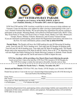 2017 VETERANS DAY PARADE
Brought to you Courtesy, of the RED, WHITE, & BLUE
Lee’s Summit, Saturday, 11 November 2017, starts at 12pm (noon)
VFW Post 5789 and the VFW Auxiliary would like to invite everyone to help celebrate our
Veterans. Come out and show your support by either viewing or participating in this year’s
Lee’s Summit Veterans Day Parade. We are providing free registration for anyone wanting to
participate in the parade. Marching Bands, Active/Reserve/National Guard Units, ROTC Units,
Boy Scout Packs or Troops, Girl Scout Units or Troops, Floats, Bands, Car Clubs, Motorcycle
Groups, Horses, Military Vehicles, Businesses, and of course Veteran Groups.
If you are interested in participating, please detach the Registration Form below and return it to
the Post. For more information, please contact Sue @ (816) 516-0706.
Parade Route: The Parade will leave the LSHS parking lot onto SE Browning St heading
north. Turn left onto SE 7th St. heading west. Turn right onto SE Douglas St heading north.
Turn left onto SE 4th St heading west. Turn right onto SE Main St heading north. The Parade
Route ends at the intersection of SE Main St and SE 2nd St. Prior to SE 2nd
St, Marching Units
will turn Right into Public Parking lot by Smoke Brewing Company to disband. Floats should
take a right onto SE 2nd St and return to LSHS or depart the area.
VFW Post Auxiliary will be providing a free Ham & Bean Lunch following the parade.
Lunch served from 1-4pm at the Jack Ray VFW Post 5789, located at 329 SE Douglas St.
The VFW Post Lounge is smoke-free and open to the public. Karaoke starts at 7pm.
Deadline for Parade Entry’s - Monday, November 6th, 2017
Detach and Mail form to: VFW Post 5789, Attn: Parade, 329 SE Douglas, Lee's Summit, MO 64063
Parade line up starts at 11am in the two Lee’s Summit High School parking lots off of SE Browning St.
West and North of the Building B Gym.
Entity Name: Phone:
POC Name: Email:
Entry type (ex: float, marching unit, car club)
# of Participates: # of Vehicles (by type):
By submitting Registration Form, participating entities acknowledges liability and responsibility for all
components of their entry; personnel, vehicles, and equipment. Participating Entities will not hold the
VFW liable for any reason.
Signature:
 