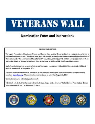 Nomination Form and Instructions
NOMINATING CRITERIA
The Legacy Foundation of Southeast Arizona and Canyon Vista Medical Center and seek to recognize those former or
current residents of Cochise County who have worn the uniform of the nation’s armed forces and have contributed to
their community. The nominee must have honorably served as verified by a U.S. military service document such as a
DD214, Certificate of Release or Discharge from Active Duty, or DD Form 363, Certificate of Retirement.
Mailed nominations are to be sent to Veterans Wall, Legacy Foundation, PO Box 1089, Sierra Vista, AZ 85636 and
must be postmarked by August 25, 2017.
Electronic nominations should be completed on the electronic nomination form found on the Legacy Foundation
website: www.lfsaz.org. The nomination must be dated no later than August 25, 2017.
Nominations may be submitted posthumously.
Individuals selected will be honored with an individual plaque on the Veterans Wall at Canyon Vista Medical Center
from November 11, 2017 to November 11, 2018.
 