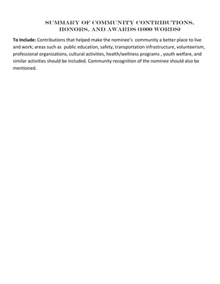 SUMMARY OF community contributions,
Honors, and Awards (1000 WORDS)
To Include: Contributions that helped make the nominee’s community a better place to live
and work; areas such as public education, safety, transportation infrastructure, volunteerism,
professional organizations, cultural activities, health/wellness programs , youth welfare, and
similar activities should be included. Community recognition of the nominee should also be
mentioned.
 