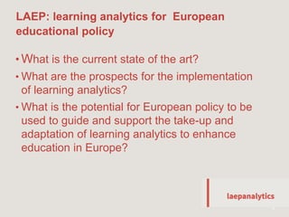 LAEP: learning analytics for European
educational policy
19
• What is the current state of the art?
• What are the prospects for the implementation
of learning analytics?
• What is the potential for European policy to be
used to guide and support the take-up and
adaptation of learning analytics to enhance
education in Europe?
 