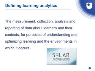 2
Defining learning analytics
The measurement, collection, analysis and
reporting of data about learners and their
contexts, for purposes of understanding and
optimizing learning and the environments in
which it occurs.
 