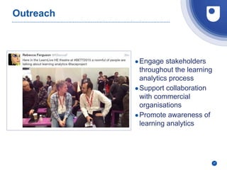 27
Outreach
●Engage stakeholders
throughout the learning
analytics process
●Support collaboration
with commercial
organisations
●Promote awareness of
learning analytics
 
