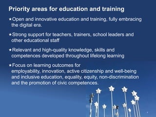 Priority areas for education and training
4
Open and innovative education and training, fully embracing
the digital era.
Strong support for teachers, trainers, school leaders and
other educational staff
Relevant and high-quality knowledge, skills and
competences developed throughout lifelong learning
Focus on learning outcomes for
employability, innovation, active citizenship and well-being
and inclusive education, equality, equity, non-discrimination
and the promotion of civic competences.
 