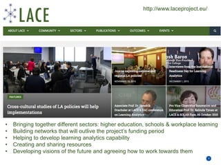 Priority areas for education and training
9
• Bringing together different sectors: higher education, schools & workplace learning
• Building networks that will outlive the project’s funding period
• Helping to develop learning analytics capability
• Creating and sharing resources
• Developing visions of the future and agreeing how to work towards them
http://www.laceproject.eu/
 