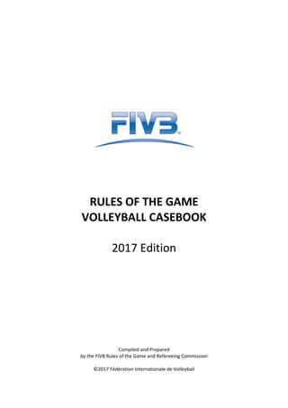RULES OF THE GAME
VOLLEYBALL CASEBOOK
2017 Edition
Compiled and Prepared
by the FIVB Rules of the Game and Refereeing Commission
©2017 Fédération Internationale de Volleyball
 