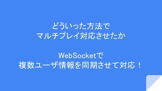 どういった方法で
マルチプレイ対応させたか
WebSocketで
複数ユーザ情報を同期させて対応！
 