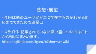 感想・展望
・今回は他のユーザがどこに存在するのかわかる対
応までできたので満足
・スライドに記載されていない深い話についてはこれ
からWikiにまとめます。
https://github.com/igara/slither-vr/wiki
 