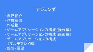 アジェンダ
・自己紹介
・作成意欲
・作成物
・ゲームアプリケーションの構成（操作編）
・ゲームアプリケーションの構成（画面編）
・ゲームアプリケーションの構成
　（マルチプレイ編）
・感想・展望
 