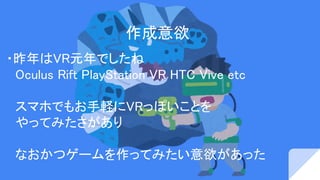 作成意欲
・昨年はVR元年でしたね
　Oculus Rift PlayStation VR HTC Vive etc
　スマホでもお手軽にVRっぽいことを
　やってみたさがあり
　なおかつゲームを作ってみたい意欲があった
 