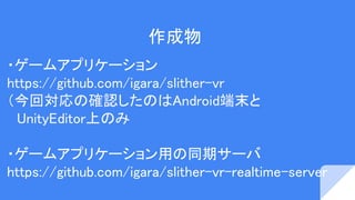 作成物
・ゲームアプリケーション
https://github.com/igara/slither-vr
（今回確認したのはNexus 5 Android 5.3
　iPhone6 iOS 10.2
・ゲームアプリケーション用の同期サーバ
https://github.com/igara/slither-vr-realtime-server
 