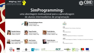 SimProgramming:uma abordagem motivacional para a aprendizagem
de alunos intermediários de programação
SimProgramming:
Ricardo Rodrigues Nunes
rrnunes@utad.pt
UTAD e INESC TEC
Daniela Pedrosa
dpedrosa@utad.pt
UTAD e CIDTFF
Leonel Morgado
leonel.morgado@uab.pt
UAb e INESC TEC
Hugo Paredes
hparedes@utad.pt
UTAD e INESC TEC
Paulo Martins
pmartin@utad.pt
UTAD e INESC TEC
Jose Cravino
jcravino@utad.pt
UTAD e CIDTFF
Carlos Barreira
cabarreira@fpce.uc.pt
UC
UTAD
Universidade de Trás-os-Montes e Alto Douro
UAb
Universidade Aberta
INESC TEC
Instituto de Engenharia de Sistemas e Computadores
CIDTFF
Centro de Investigação em Didática e Tecnologia na Formação de Formadores
UC
Universidade de Coimbra
´
 