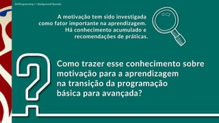 Como trazer esse conhecimento sobre
motivação para a aprendizagem
na transição da programação
básica para avançada?
A motivação tem sido investigada
como fator importante na aprendizagem.
Há conhecimento acumulado e
recomendações de práticas.
SimProgramming >> Background/Questão
 