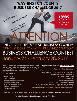 WASHINGTON COUNTY
BUSINESS CHALLENGE 2017
*All workshops available to the public. Advanced registration required!
Promotional sponsors: Bristol Herald Courier & Food City
ATTENTIONENTREPRENEURS & SMALL BUSINESS OWNERS
TURN THAT IDEA INTO A WINNING BUSINESS STRATEGY?
BUSINESS CHALLENGE CONTEST
January 24 - February 28, 2017
Applications due by: January 11, 2017
Learn New Business
Management Skills
A weekly training and competition process that will award
over $15,000 in business investment grants for start-up
and existing businesses looking to expand jobs within
Washington County and Town of Abingdon.
Business Categories:
• Arts and Culture
• Outdoor Recreation
• Value Added Agriculture/Agritourism
• Restaurants and Hospitality
• Technology/Manufacturing/R&D
• Retail and Support Services
• Light Manufacturing
Expand a Business Business
Plan
Contact For Details:
Washington County Chamber of Commerce
1 Government Center Place, Suite D
Abingdon, Virginia 24210
276-628-8141
washctybiz@gmail.com
Download rules and application at
www.washingtonvachamber.org/business_challenge
$15,000
in Business
Investment
Awards
Start a Business
Additional private sector awards of up to $8,000 in services provided by: Spiegler Blevins & Penn Stuart
 