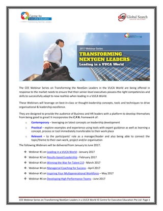 CEE Webinar Series on Transforming NextGen Leaders in a VUCA World © Centre for Executive Education Pte Ltd Page 1
The CEE Webinar Series on Transforming the NextGen Leaders in the VUCA World are being offered in
response to the market needs to ensure that their senior-level executives possess the right competencies and
skills to successfully adapt to new realities when leading in a VUCA World.
These Webinars will leverage on best-in-class or thought-leadership concepts, tools and techniques to drive
organisational & leadership excellence.
They are designed to provide the audience of Business and HR leaders with a platform to develop themselves
from being good to great! It incorporates the C.P.R. framework of:
o Contemporary – leveraging on latest concepts on leadership development
o Practical – explore examples and experience using tools with expert guidance as well as learning a
concept, process or tool immediately transferable to their work place
o Relevant – to the participants’ role as a manager/leader and also being able to connect the
topic/theme to their own work, project and/or organisation
The following Webinars will be delivered from January to June 2017:
 Webinar #1 on Leading in a VUCA World - January 2017
 Webinar #2 on Results-based Leadership - February 2017
 Webinar #3 on Winning the War for Talent 2.0 - March 2017
 Webinar #4 on Managerial Coaching for Success - April 2017
 Webinar #5 on Inspiring Your Multigenerational Workforce – May 2017
 Webinar #6 on Developing High Performance Teams - June 2017
 