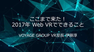 ここまで来た！
2017年 Web VRでできること
VOYAGE GROUP VR室長 伊藤淳
 