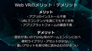 Web VRのメリット・デメリット
メリット
・アプリのインストール不要
・URLでコンテンツを誰にでもすぐ共有
・アプリプラットフォームの審査不要
デメリット
・歴史が浅いのでUnity等のゲームエンジンに比べ
便利ライブラリ・アセットが少ない
・重いアセットを実行時に読み込むのがきつい
 