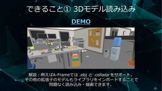 できること① 3Dモデル読み込み
DEMO
解説：例えばA-Frameでは .obj と .collada をサポート。
その他の拡張子のモデルもライブラリをインポートすることで
問題なく読み込み・描画できます。
 