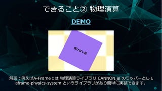 できること② 物理演算
DEMO
解説：例えばA-Frameでは 物理演算ライブラリ CANNON.js のラッパーとして
aframe-physics-system というライブラリがあり簡単に実装できます。
 