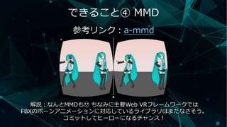 できること④ MMD
参考リンク：a-mmd
解説：なんとMMDも😍 ちなみに主要Web VRフレームワークでは
FBXのボーンアニメーションに対応しているライブラリはまだなさそう。
コミットしてヒーローになるチャンス！
 