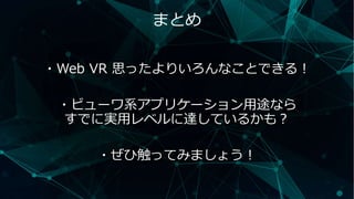まとめ
・Web VR 思ったよりいろんなことできる！
・ビューワ系アプリケーション用途なら
すでに実用レベルに達しているかも？
・ぜひ触ってみましょう！
 