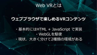 Web VRとは
ウェブブラウザで楽しめるVRコンテンツ
・基本的にはHTML + JavaScript で実装
・WebGLを駆使
・現状、大きく分けて2種類の環境がある
 