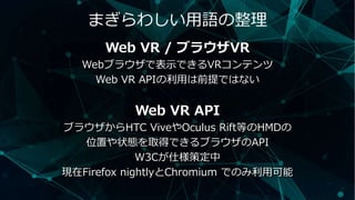 まぎらわしい用語の整理
Web VR / ブラウザVR
Webブラウザで表示できるVRコンテンツ
Web VR APIの利用は前提ではない
Web VR API
ブラウザからHTC ViveやOculus Rift等のHMDの
位置や状態を取得できるブラウザのAPI
W3Cが仕様策定中
現在Firefox nightlyとChromium でのみ利用可能
 